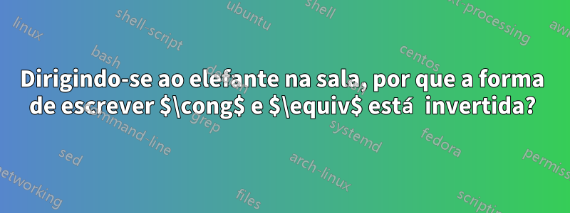 Dirigindo-se ao elefante na sala, por que a forma de escrever $\cong$ e $\equiv$ está invertida?