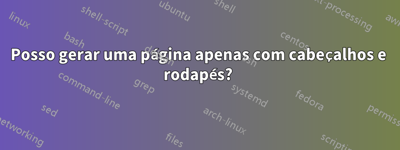 Posso gerar uma página apenas com cabeçalhos e rodapés?