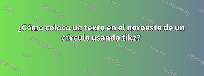 ¿Cómo coloco un texto en el noroeste de un círculo usando tikz?