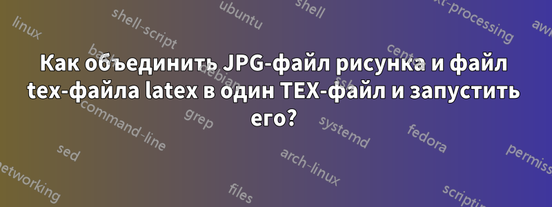 Как объединить JPG-файл рисунка и файл tex-файла latex в один TEX-файл и запустить его?