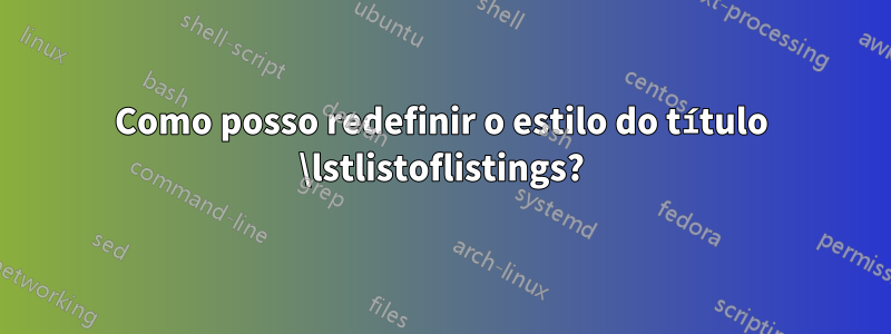 Como posso redefinir o estilo do título \lstlistoflistings?