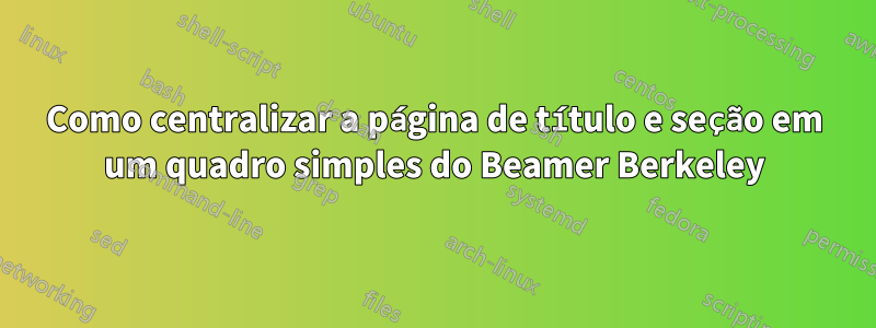 Como centralizar a página de título e seção em um quadro simples do Beamer Berkeley