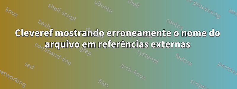Cleveref mostrando erroneamente o nome do arquivo em referências externas