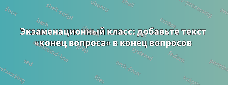 Экзаменационный класс: добавьте текст «конец вопроса» в конец вопросов