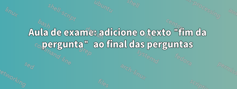 Aula de exame: adicione o texto "fim da pergunta" ao final das perguntas