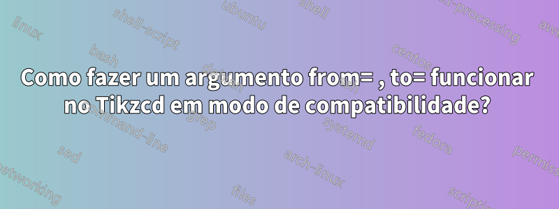 Como fazer um argumento from= , to= funcionar no Tikzcd em modo de compatibilidade?