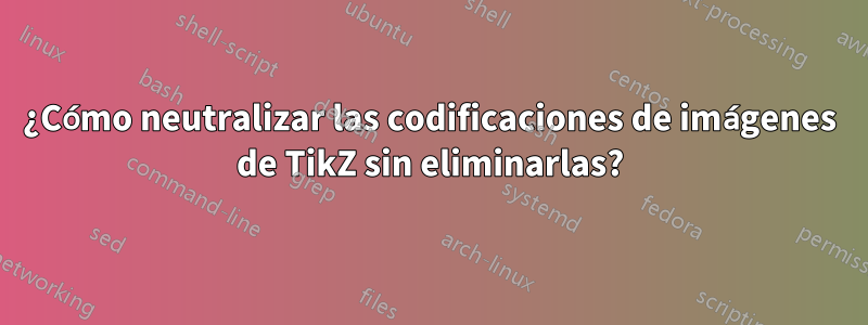 ¿Cómo neutralizar las codificaciones de imágenes de TikZ sin eliminarlas?