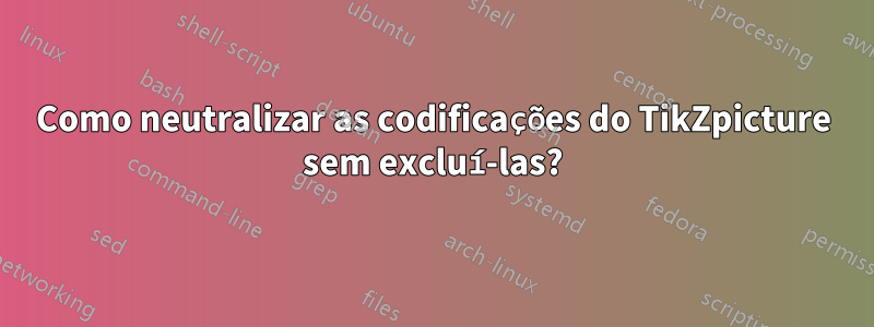 Como neutralizar as codificações do TikZpicture sem excluí-las?