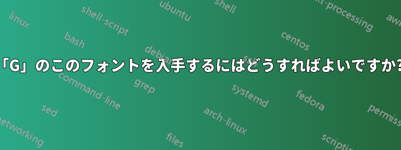 「G」のこのフォントを入手するにはどうすればよいですか?