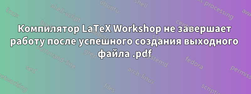 Компилятор LaTeX Workshop не завершает работу после успешного создания выходного файла .pdf