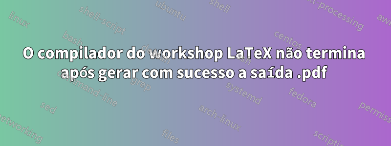 O compilador do workshop LaTeX não termina após gerar com sucesso a saída .pdf