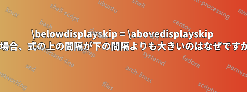 \belowdisplayskip = \abovedisplayskip の場合、式の上の間隔が下の間隔よりも大きいのはなぜですか?