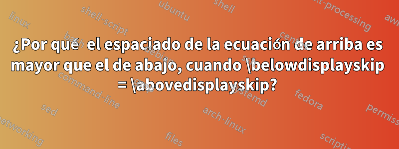 ¿Por qué el espaciado de la ecuación de arriba es mayor que el de abajo, cuando \belowdisplayskip = \abovedisplayskip?