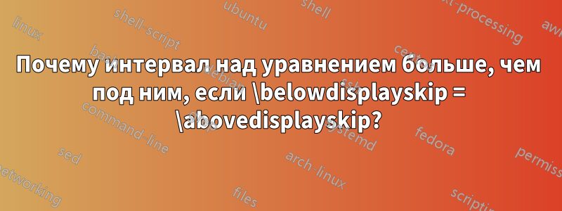 Почему интервал над уравнением больше, чем под ним, если \belowdisplayskip = \abovedisplayskip?