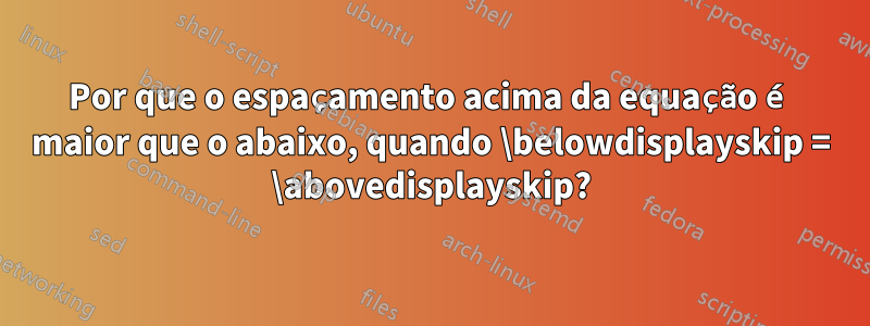 Por que o espaçamento acima da equação é maior que o abaixo, quando \belowdisplayskip = \abovedisplayskip?