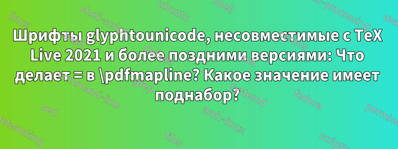 Шрифты glyphtounicode, несовместимые с TeX Live 2021 и более поздними версиями: Что делает = в \pdfmapline? Какое значение имеет поднабор?