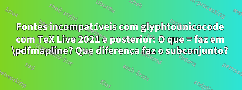 Fontes incompatíveis com glyphtounicocode com TeX Live 2021 e posterior: O que = faz em \pdfmapline? Que diferença faz o subconjunto?
