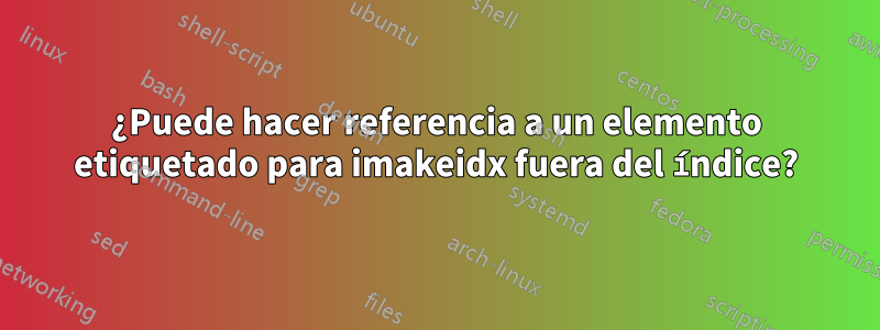 ¿Puede hacer referencia a un elemento etiquetado para imakeidx fuera del índice?