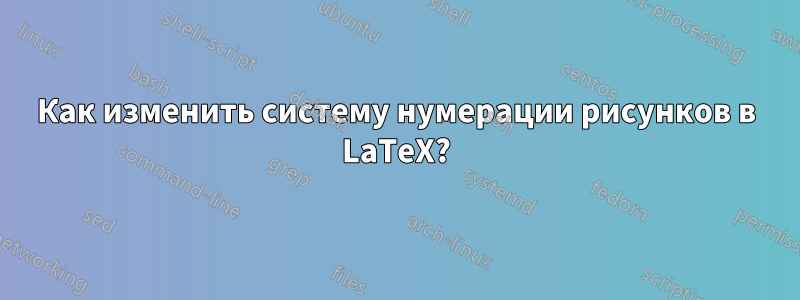 Как изменить систему нумерации рисунков в LaTeX?