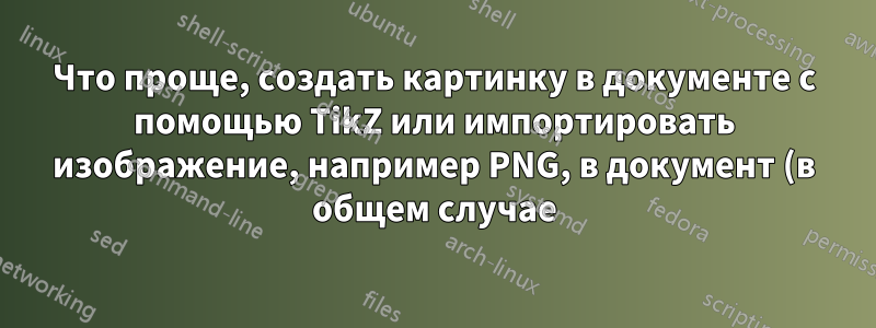 Что проще, создать картинку в документе с помощью TikZ или импортировать изображение, например PNG, в документ (в общем случае)?