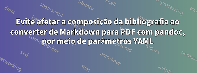 Evite afetar a composição da bibliografia ao converter de Markdown para PDF com pandoc, por meio de parâmetros YAML