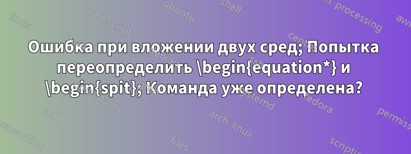 Ошибка при вложении двух сред; Попытка переопределить \begin{equation*} и \begin{spit}; Команда уже определена?