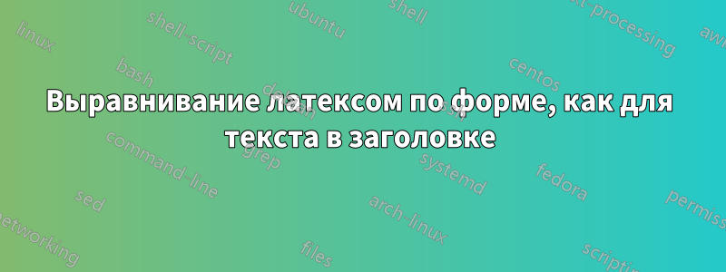 Выравнивание латексом по форме, как для текста в заголовке