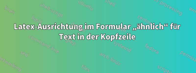 Latex-Ausrichtung im Formular „ähnlich“ für Text in der Kopfzeile