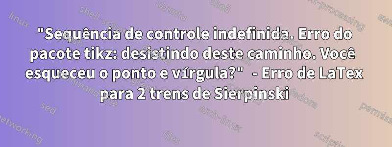 "Sequência de controle indefinida. Erro do pacote tikz: desistindo deste caminho. Você esqueceu o ponto e vírgula?" - Erro de LaTex para 2 trens de Sierpinski