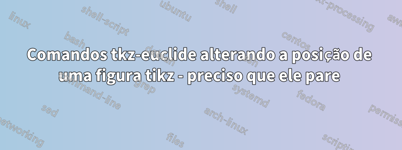 Comandos tkz-euclide alterando a posição de uma figura tikz - preciso que ele pare