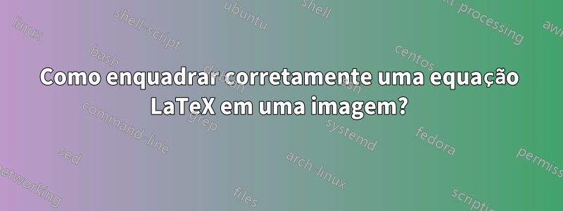 Como enquadrar corretamente uma equação LaTeX em uma imagem?