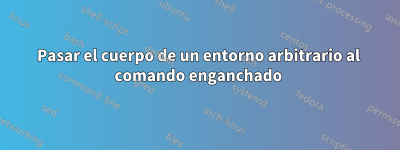 Pasar el cuerpo de un entorno arbitrario al comando enganchado