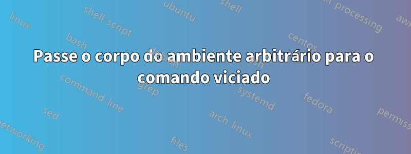 Passe o corpo do ambiente arbitrário para o comando viciado