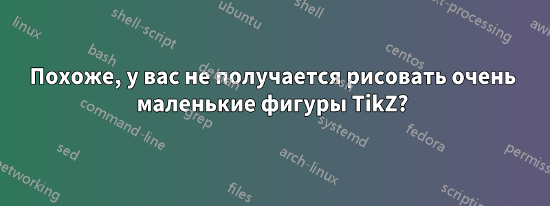 Похоже, у вас не получается рисовать очень маленькие фигуры TikZ?