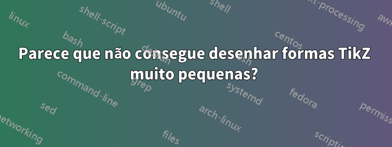 Parece que não consegue desenhar formas TikZ muito pequenas?