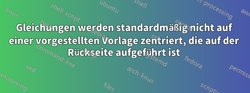 Gleichungen werden standardmäßig nicht auf einer vorgestellten Vorlage zentriert, die auf der Rückseite aufgeführt ist