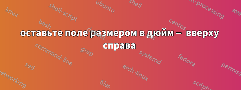 оставьте поле размером в дюйм — вверху справа