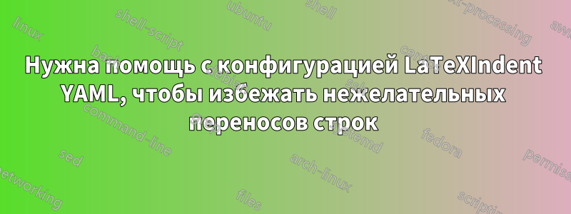 Нужна помощь с конфигурацией LaTeXIndent YAML, чтобы избежать нежелательных переносов строк