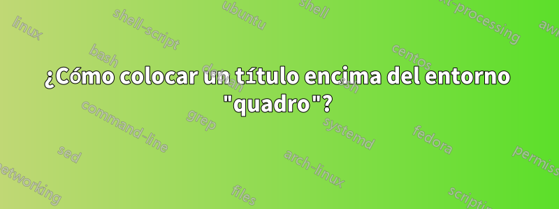 ¿Cómo colocar un título encima del entorno "quadro"?