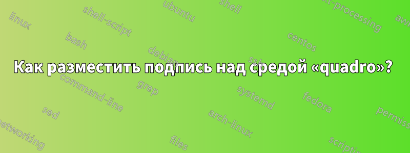 Как разместить подпись над средой «quadro»?