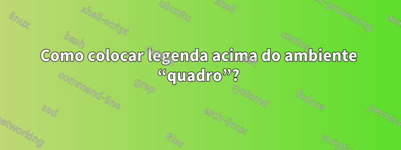 Como colocar legenda acima do ambiente “quadro”?