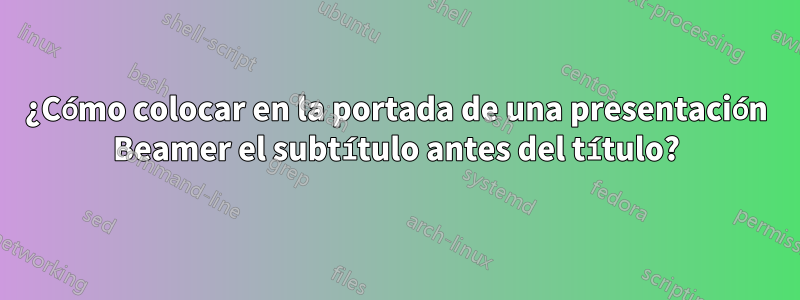 ¿Cómo colocar en la portada de una presentación Beamer el subtítulo antes del título?