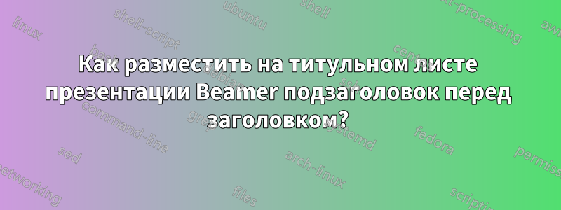 Как разместить на титульном листе презентации Beamer подзаголовок перед заголовком?