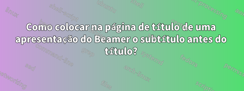 Como colocar na página de título de uma apresentação do Beamer o subtítulo antes do título?
