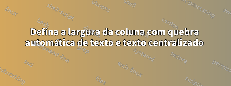 Defina a largura da coluna com quebra automática de texto e texto centralizado