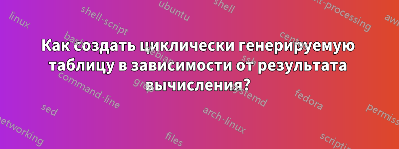 Как создать циклически генерируемую таблицу в зависимости от результата вычисления?