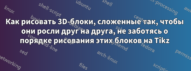 Как рисовать 3D-блоки, сложенные так, чтобы они росли друг на друга, не заботясь о порядке рисования этих блоков на Tikz