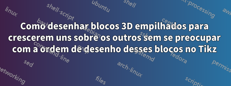 Como desenhar blocos 3D empilhados para crescerem uns sobre os outros sem se preocupar com a ordem de desenho desses blocos no Tikz