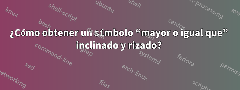 ¿Cómo obtener un símbolo “mayor o igual que” inclinado y rizado?