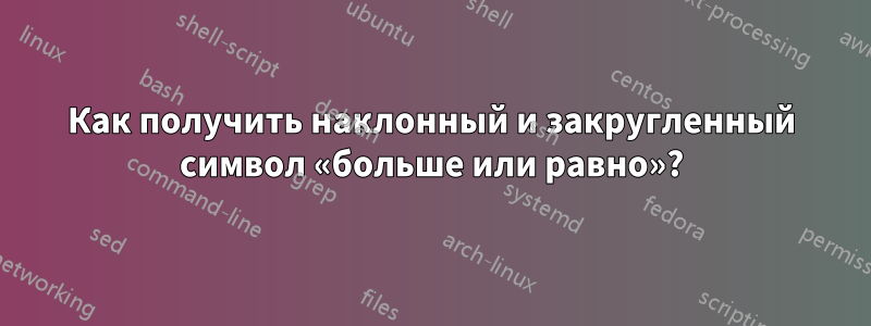 Как получить наклонный и закругленный символ «больше или равно»?